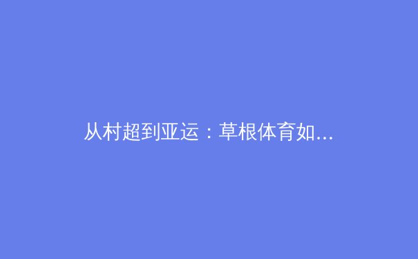 从村超到亚运：草根体育如何重塑中国体育文化生态 - 2