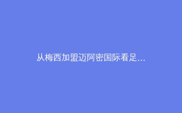 从梅西加盟迈阿密国际看足球全球化新浪潮：商业、竞技与文化的三重奏